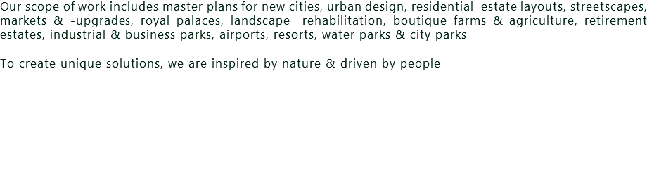 Our scope of work includes master plans for new cities, urban design, residential estate layouts, streetscapes, markets & -upgrades, royal palaces, landscape rehabilitation, boutique farms & agriculture, retirement estates, industrial & business parks, airports, resorts, water parks & city parks To create unique solutions, we are inspired by nature & driven by people 